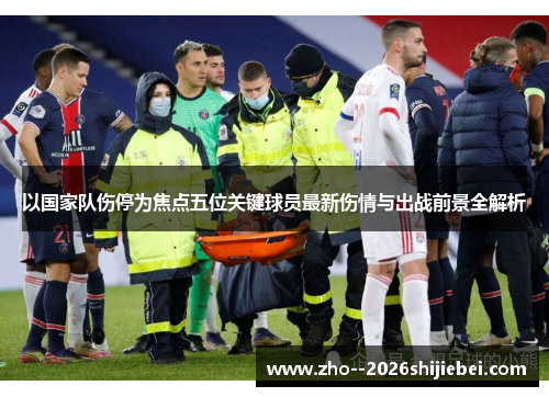 以国家队伤停为焦点五位关键球员最新伤情与出战前景全解析 以国家队伤停为焦点五位关键球员最新伤情与出战前景全解析