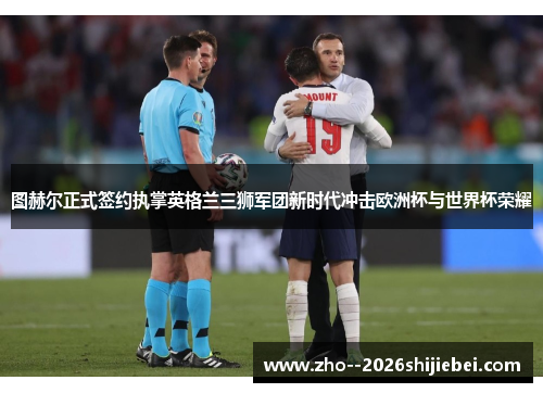 图赫尔正式签约执掌英格兰三狮军团新时代冲击欧洲杯与世界杯荣耀
